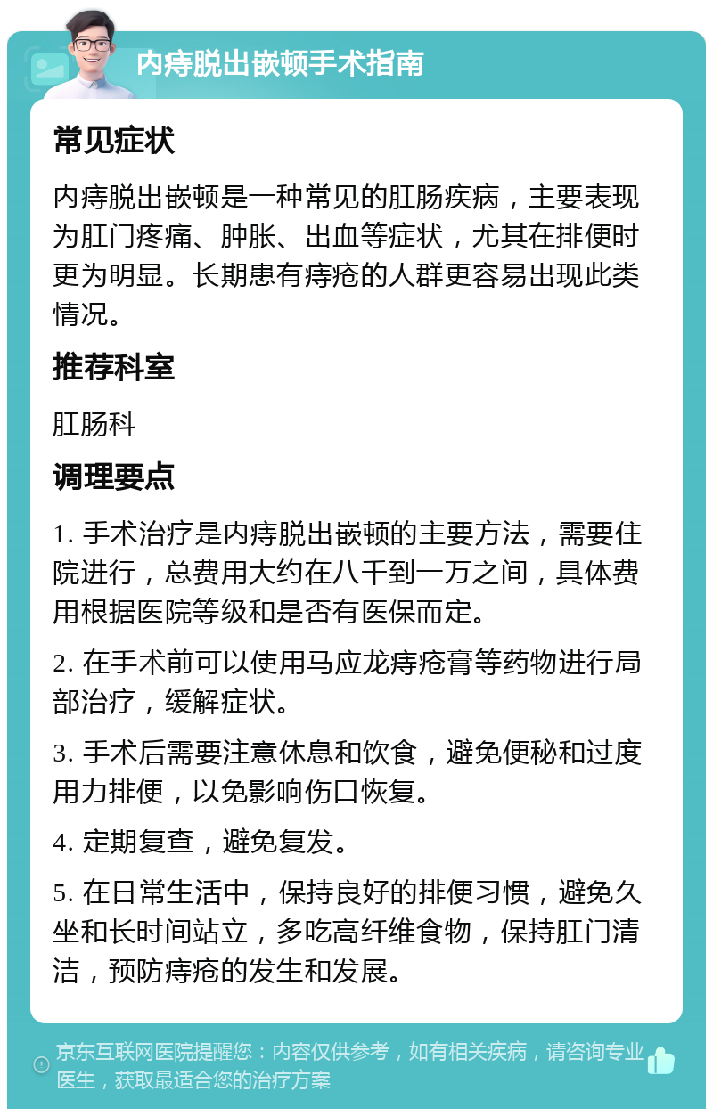 内痔脱出嵌顿手术指南 常见症状 内痔脱出嵌顿是一种常见的肛肠疾病，主要表现为肛门疼痛、肿胀、出血等症状，尤其在排便时更为明显。长期患有痔疮的人群更容易出现此类情况。 推荐科室 肛肠科 调理要点 1. 手术治疗是内痔脱出嵌顿的主要方法，需要住院进行，总费用大约在八千到一万之间，具体费用根据医院等级和是否有医保而定。 2. 在手术前可以使用马应龙痔疮膏等药物进行局部治疗，缓解症状。 3. 手术后需要注意休息和饮食，避免便秘和过度用力排便，以免影响伤口恢复。 4. 定期复查，避免复发。 5. 在日常生活中，保持良好的排便习惯，避免久坐和长时间站立，多吃高纤维食物，保持肛门清洁，预防痔疮的发生和发展。