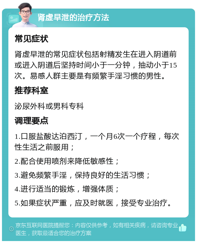 肾虚早泄的治疗方法 常见症状 肾虚早泄的常见症状包括射精发生在进入阴道前或进入阴道后坚持时间小于一分钟，抽动小于15次。易感人群主要是有频繁手淫习惯的男性。 推荐科室 泌尿外科或男科专科 调理要点 1.口服盐酸达泊西汀，一个月6次一个疗程，每次性生活之前服用； 2.配合使用喷剂来降低敏感性； 3.避免频繁手淫，保持良好的生活习惯； 4.进行适当的锻炼，增强体质； 5.如果症状严重，应及时就医，接受专业治疗。