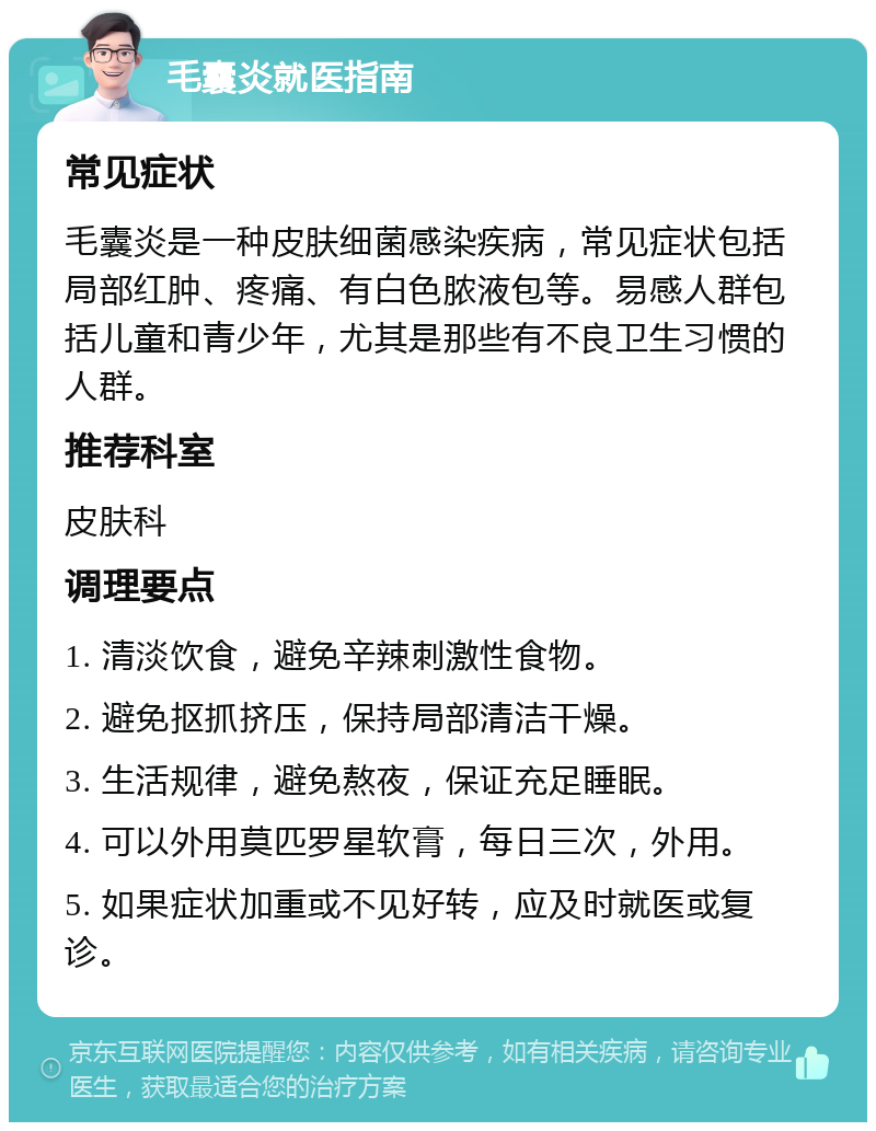 毛囊炎就医指南 常见症状 毛囊炎是一种皮肤细菌感染疾病，常见症状包括局部红肿、疼痛、有白色脓液包等。易感人群包括儿童和青少年，尤其是那些有不良卫生习惯的人群。 推荐科室 皮肤科 调理要点 1. 清淡饮食，避免辛辣刺激性食物。 2. 避免抠抓挤压，保持局部清洁干燥。 3. 生活规律，避免熬夜，保证充足睡眠。 4. 可以外用莫匹罗星软膏，每日三次，外用。 5. 如果症状加重或不见好转，应及时就医或复诊。