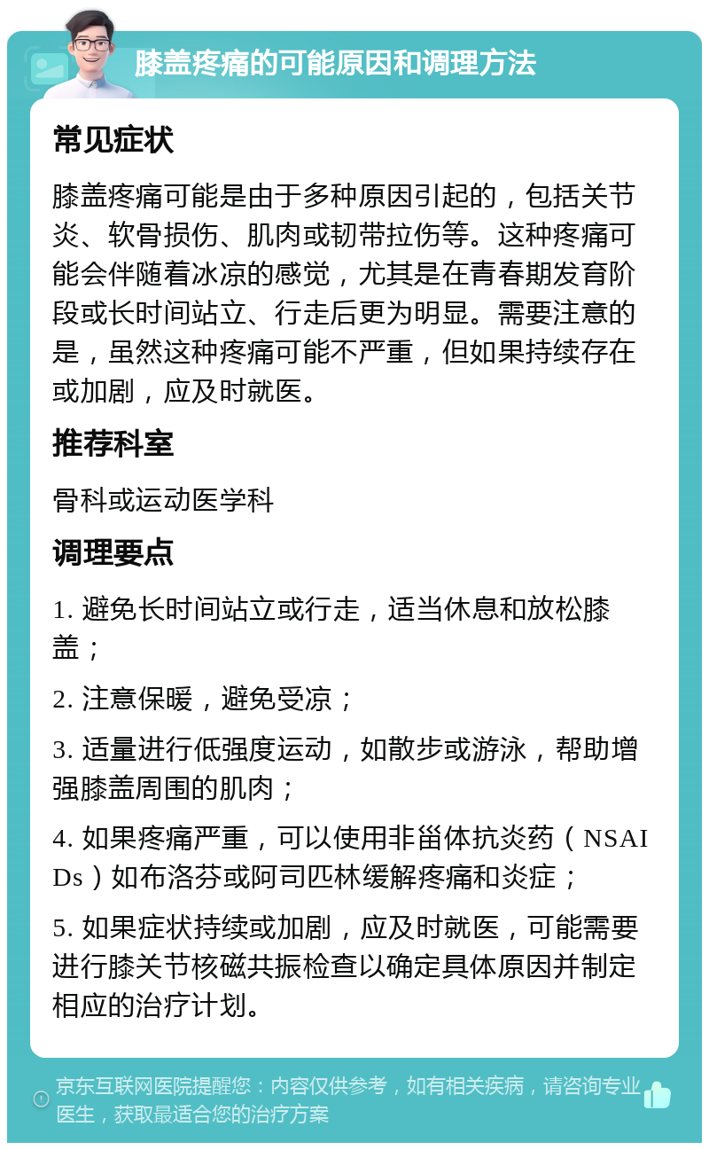 膝盖疼痛的可能原因和调理方法 常见症状 膝盖疼痛可能是由于多种原因引起的，包括关节炎、软骨损伤、肌肉或韧带拉伤等。这种疼痛可能会伴随着冰凉的感觉，尤其是在青春期发育阶段或长时间站立、行走后更为明显。需要注意的是，虽然这种疼痛可能不严重，但如果持续存在或加剧，应及时就医。 推荐科室 骨科或运动医学科 调理要点 1. 避免长时间站立或行走，适当休息和放松膝盖； 2. 注意保暖，避免受凉； 3. 适量进行低强度运动，如散步或游泳，帮助增强膝盖周围的肌肉； 4. 如果疼痛严重，可以使用非甾体抗炎药（NSAIDs）如布洛芬或阿司匹林缓解疼痛和炎症； 5. 如果症状持续或加剧，应及时就医，可能需要进行膝关节核磁共振检查以确定具体原因并制定相应的治疗计划。