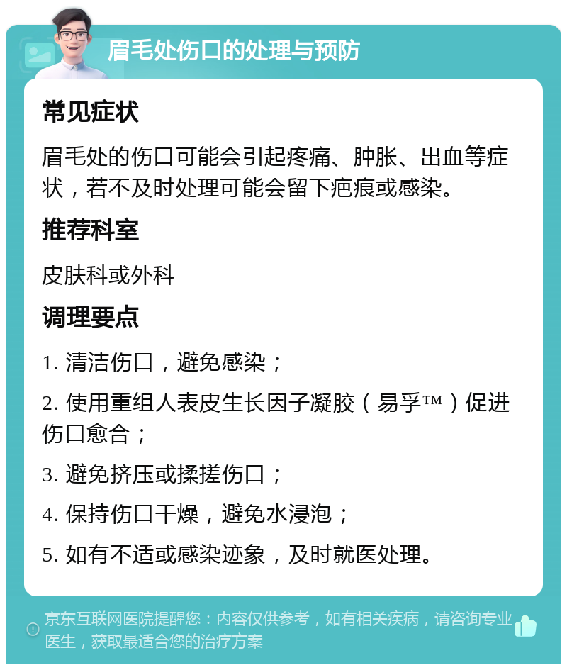 眉毛处伤口的处理与预防 常见症状 眉毛处的伤口可能会引起疼痛、肿胀、出血等症状，若不及时处理可能会留下疤痕或感染。 推荐科室 皮肤科或外科 调理要点 1. 清洁伤口，避免感染； 2. 使用重组人表皮生长因子凝胶（易孚™）促进伤口愈合； 3. 避免挤压或揉搓伤口； 4. 保持伤口干燥，避免水浸泡； 5. 如有不适或感染迹象，及时就医处理。