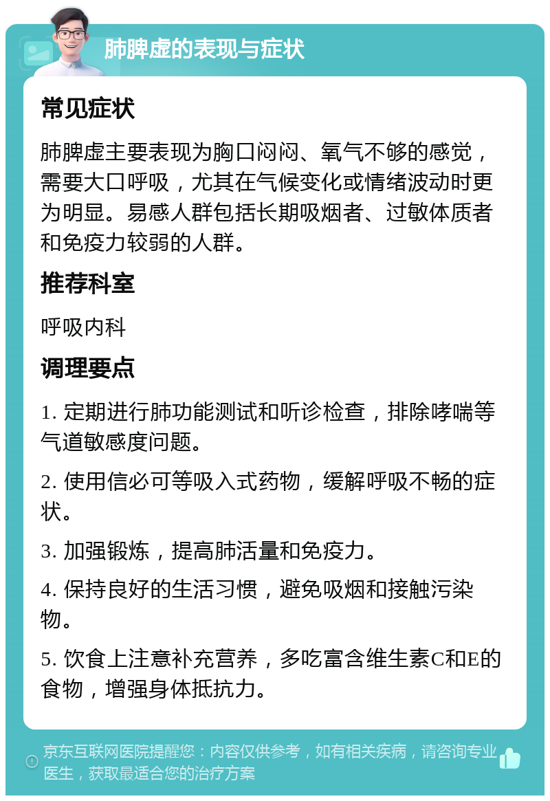 肺脾虚的表现与症状 常见症状 肺脾虚主要表现为胸口闷闷、氧气不够的感觉，需要大口呼吸，尤其在气候变化或情绪波动时更为明显。易感人群包括长期吸烟者、过敏体质者和免疫力较弱的人群。 推荐科室 呼吸内科 调理要点 1. 定期进行肺功能测试和听诊检查，排除哮喘等气道敏感度问题。 2. 使用信必可等吸入式药物，缓解呼吸不畅的症状。 3. 加强锻炼，提高肺活量和免疫力。 4. 保持良好的生活习惯，避免吸烟和接触污染物。 5. 饮食上注意补充营养，多吃富含维生素C和E的食物，增强身体抵抗力。