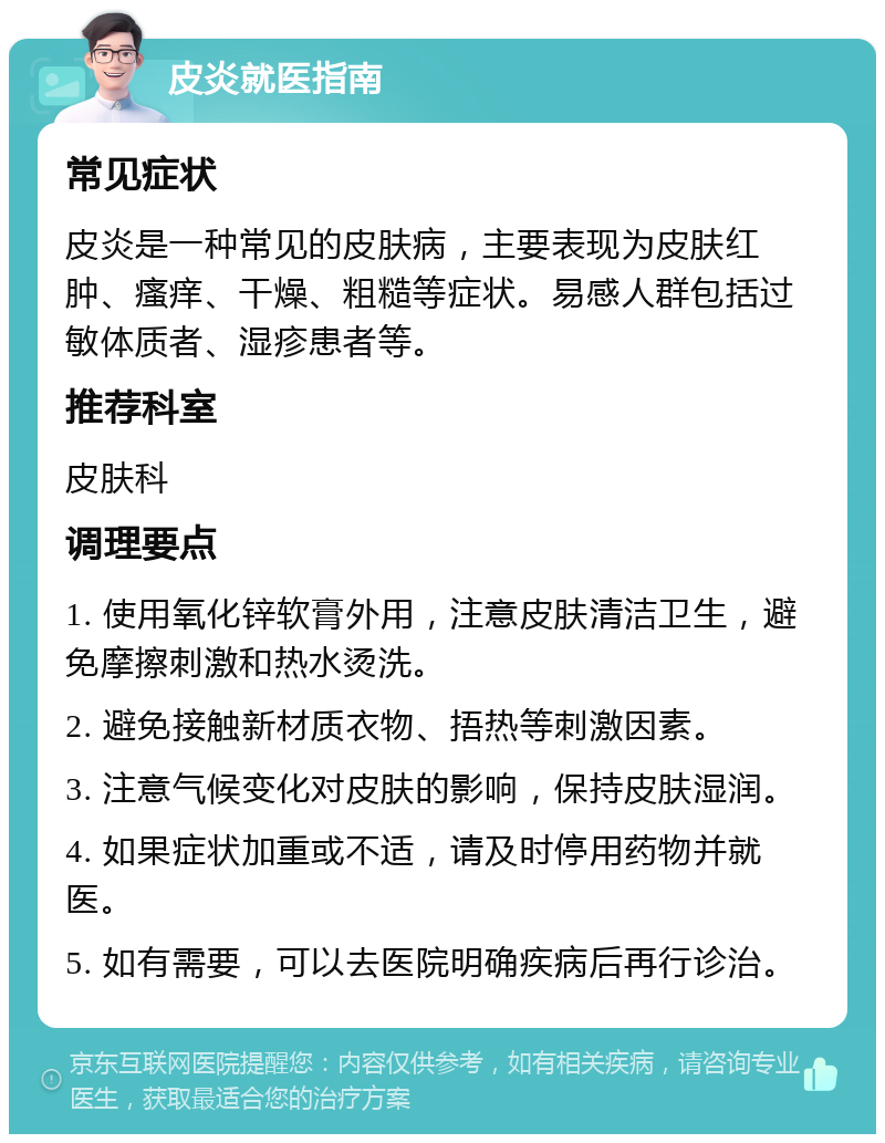 皮炎就医指南 常见症状 皮炎是一种常见的皮肤病，主要表现为皮肤红肿、瘙痒、干燥、粗糙等症状。易感人群包括过敏体质者、湿疹患者等。 推荐科室 皮肤科 调理要点 1. 使用氧化锌软膏外用，注意皮肤清洁卫生，避免摩擦刺激和热水烫洗。 2. 避免接触新材质衣物、捂热等刺激因素。 3. 注意气候变化对皮肤的影响，保持皮肤湿润。 4. 如果症状加重或不适，请及时停用药物并就医。 5. 如有需要，可以去医院明确疾病后再行诊治。