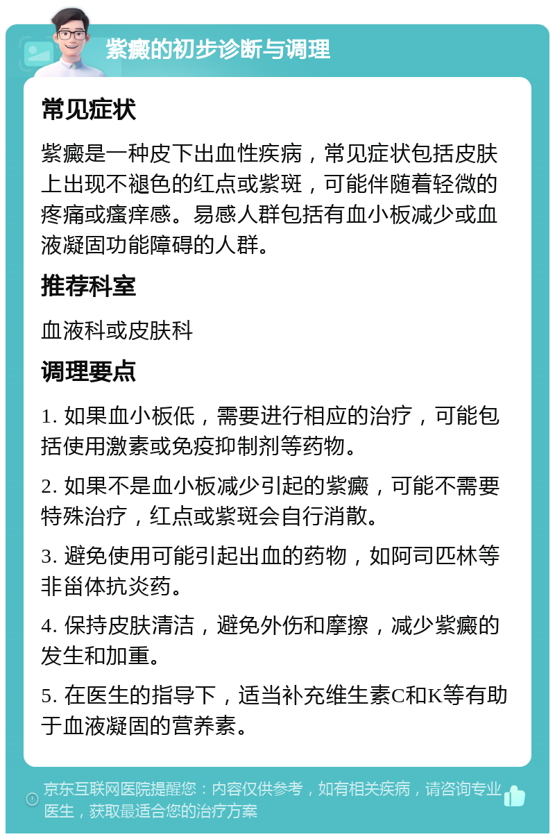 紫癜的初步诊断与调理 常见症状 紫癜是一种皮下出血性疾病，常见症状包括皮肤上出现不褪色的红点或紫斑，可能伴随着轻微的疼痛或瘙痒感。易感人群包括有血小板减少或血液凝固功能障碍的人群。 推荐科室 血液科或皮肤科 调理要点 1. 如果血小板低，需要进行相应的治疗，可能包括使用激素或免疫抑制剂等药物。 2. 如果不是血小板减少引起的紫癜，可能不需要特殊治疗，红点或紫斑会自行消散。 3. 避免使用可能引起出血的药物，如阿司匹林等非甾体抗炎药。 4. 保持皮肤清洁，避免外伤和摩擦，减少紫癜的发生和加重。 5. 在医生的指导下，适当补充维生素C和K等有助于血液凝固的营养素。