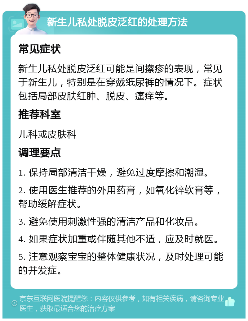 新生儿私处脱皮泛红的处理方法 常见症状 新生儿私处脱皮泛红可能是间攃疹的表现，常见于新生儿，特别是在穿戴纸尿裤的情况下。症状包括局部皮肤红肿、脱皮、瘙痒等。 推荐科室 儿科或皮肤科 调理要点 1. 保持局部清洁干燥，避免过度摩擦和潮湿。 2. 使用医生推荐的外用药膏，如氧化锌软膏等，帮助缓解症状。 3. 避免使用刺激性强的清洁产品和化妆品。 4. 如果症状加重或伴随其他不适，应及时就医。 5. 注意观察宝宝的整体健康状况，及时处理可能的并发症。