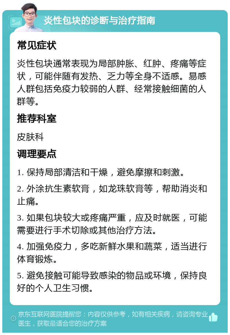 炎性包块的诊断与治疗指南 常见症状 炎性包块通常表现为局部肿胀、红肿、疼痛等症状，可能伴随有发热、乏力等全身不适感。易感人群包括免疫力较弱的人群、经常接触细菌的人群等。 推荐科室 皮肤科 调理要点 1. 保持局部清洁和干燥，避免摩擦和刺激。 2. 外涂抗生素软膏，如龙珠软膏等，帮助消炎和止痛。 3. 如果包块较大或疼痛严重，应及时就医，可能需要进行手术切除或其他治疗方法。 4. 加强免疫力，多吃新鲜水果和蔬菜，适当进行体育锻炼。 5. 避免接触可能导致感染的物品或环境，保持良好的个人卫生习惯。