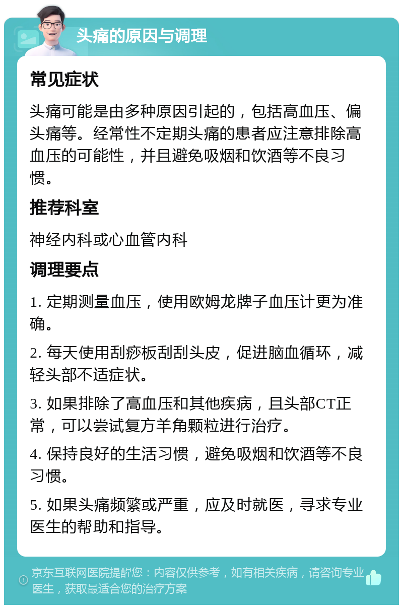 头痛的原因与调理 常见症状 头痛可能是由多种原因引起的，包括高血压、偏头痛等。经常性不定期头痛的患者应注意排除高血压的可能性，并且避免吸烟和饮酒等不良习惯。 推荐科室 神经内科或心血管内科 调理要点 1. 定期测量血压，使用欧姆龙牌子血压计更为准确。 2. 每天使用刮痧板刮刮头皮，促进脑血循环，减轻头部不适症状。 3. 如果排除了高血压和其他疾病，且头部CT正常，可以尝试复方羊角颗粒进行治疗。 4. 保持良好的生活习惯，避免吸烟和饮酒等不良习惯。 5. 如果头痛频繁或严重，应及时就医，寻求专业医生的帮助和指导。