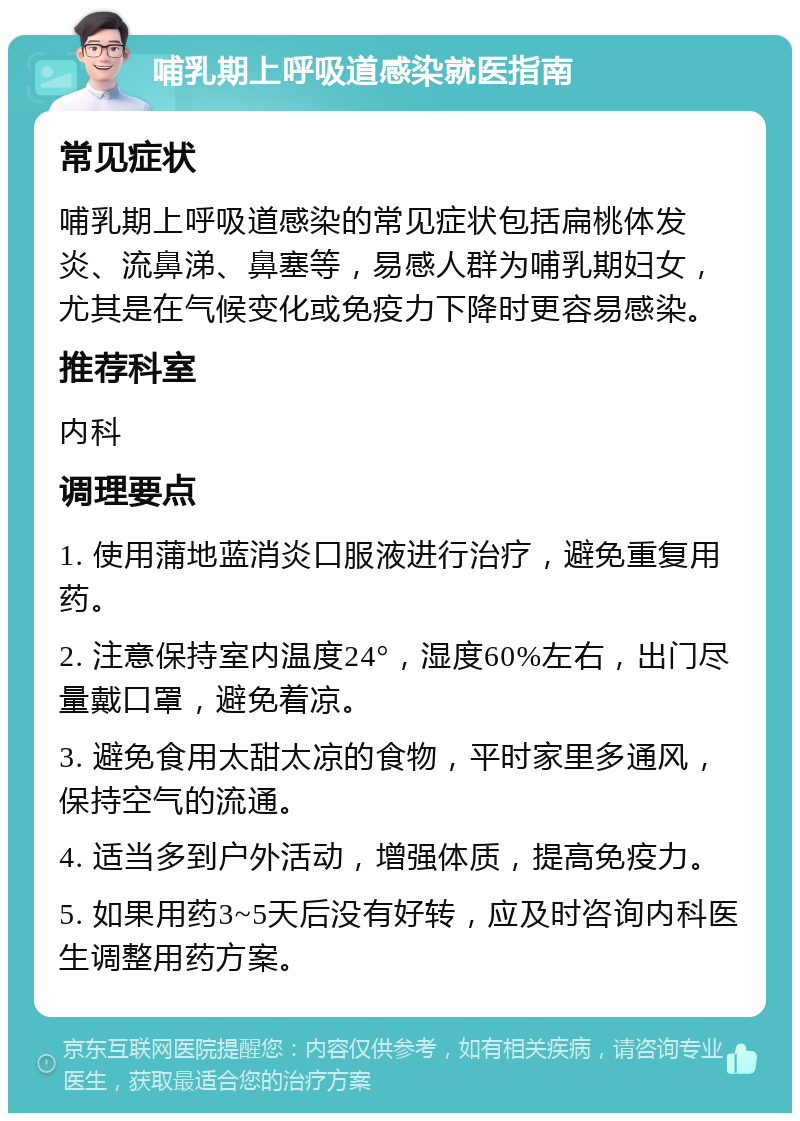 哺乳期上呼吸道感染就医指南 常见症状 哺乳期上呼吸道感染的常见症状包括扁桃体发炎、流鼻涕、鼻塞等，易感人群为哺乳期妇女，尤其是在气候变化或免疫力下降时更容易感染。 推荐科室 内科 调理要点 1. 使用蒲地蓝消炎口服液进行治疗，避免重复用药。 2. 注意保持室内温度24°，湿度60%左右，出门尽量戴口罩，避免着凉。 3. 避免食用太甜太凉的食物，平时家里多通风，保持空气的流通。 4. 适当多到户外活动，增强体质，提高免疫力。 5. 如果用药3~5天后没有好转，应及时咨询内科医生调整用药方案。