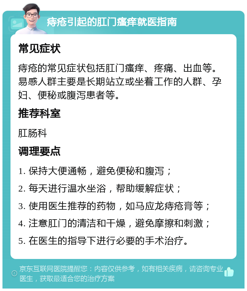 痔疮引起的肛门瘙痒就医指南 常见症状 痔疮的常见症状包括肛门瘙痒、疼痛、出血等。易感人群主要是长期站立或坐着工作的人群、孕妇、便秘或腹泻患者等。 推荐科室 肛肠科 调理要点 1. 保持大便通畅，避免便秘和腹泻； 2. 每天进行温水坐浴，帮助缓解症状； 3. 使用医生推荐的药物，如马应龙痔疮膏等； 4. 注意肛门的清洁和干燥，避免摩擦和刺激； 5. 在医生的指导下进行必要的手术治疗。