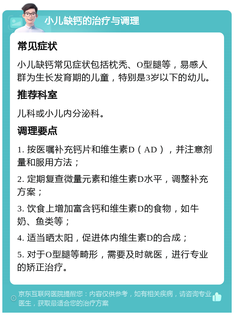 小儿缺钙的治疗与调理 常见症状 小儿缺钙常见症状包括枕秃、O型腿等，易感人群为生长发育期的儿童，特别是3岁以下的幼儿。 推荐科室 儿科或小儿内分泌科。 调理要点 1. 按医嘱补充钙片和维生素D（AD），并注意剂量和服用方法； 2. 定期复查微量元素和维生素D水平，调整补充方案； 3. 饮食上增加富含钙和维生素D的食物，如牛奶、鱼类等； 4. 适当晒太阳，促进体内维生素D的合成； 5. 对于O型腿等畸形，需要及时就医，进行专业的矫正治疗。