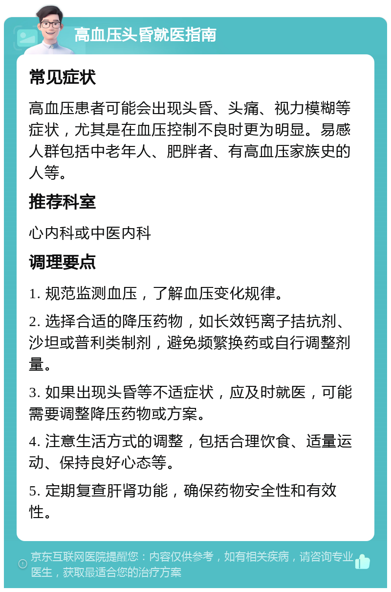 高血压头昏就医指南 常见症状 高血压患者可能会出现头昏、头痛、视力模糊等症状，尤其是在血压控制不良时更为明显。易感人群包括中老年人、肥胖者、有高血压家族史的人等。 推荐科室 心内科或中医内科 调理要点 1. 规范监测血压，了解血压变化规律。 2. 选择合适的降压药物，如长效钙离子拮抗剂、沙坦或普利类制剂，避免频繁换药或自行调整剂量。 3. 如果出现头昏等不适症状，应及时就医，可能需要调整降压药物或方案。 4. 注意生活方式的调整，包括合理饮食、适量运动、保持良好心态等。 5. 定期复查肝肾功能，确保药物安全性和有效性。