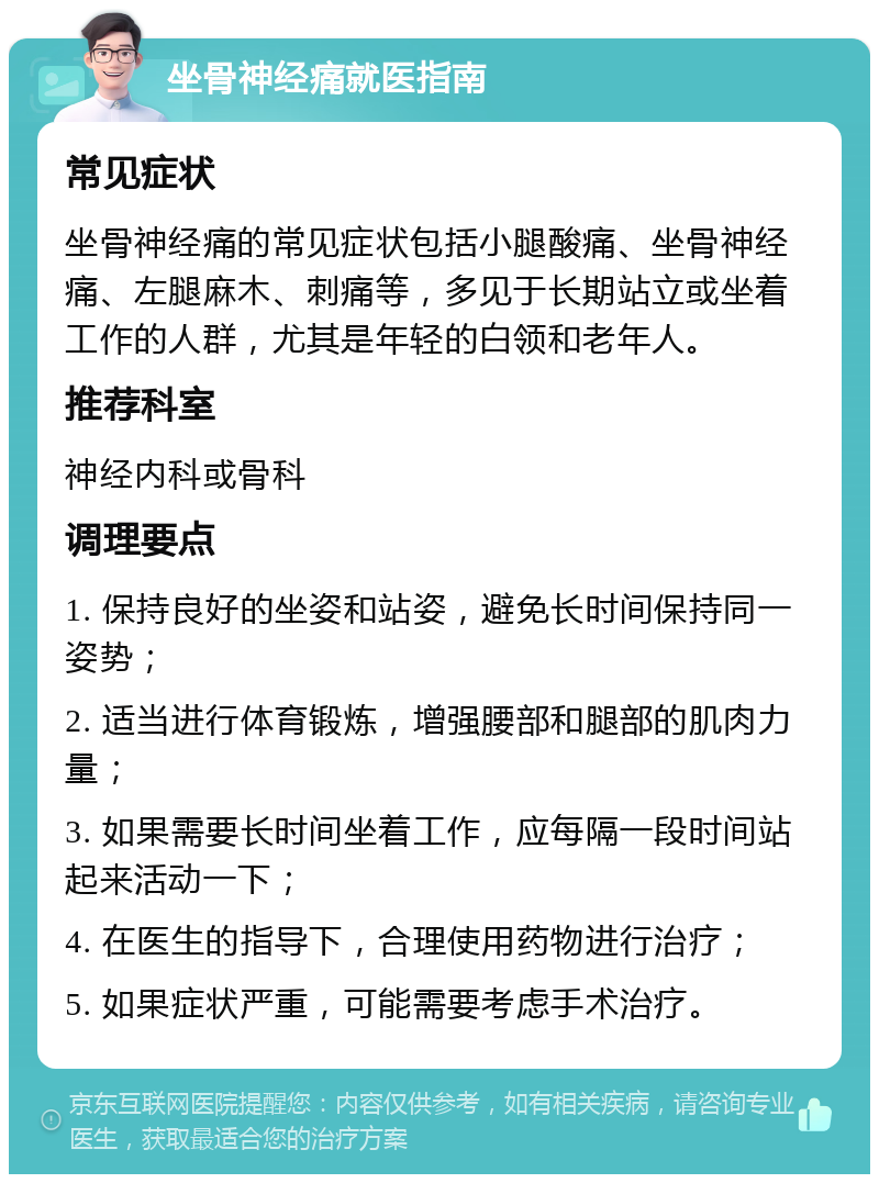 坐骨神经痛就医指南 常见症状 坐骨神经痛的常见症状包括小腿酸痛、坐骨神经痛、左腿麻木、刺痛等，多见于长期站立或坐着工作的人群，尤其是年轻的白领和老年人。 推荐科室 神经内科或骨科 调理要点 1. 保持良好的坐姿和站姿，避免长时间保持同一姿势； 2. 适当进行体育锻炼，增强腰部和腿部的肌肉力量； 3. 如果需要长时间坐着工作，应每隔一段时间站起来活动一下； 4. 在医生的指导下，合理使用药物进行治疗； 5. 如果症状严重，可能需要考虑手术治疗。