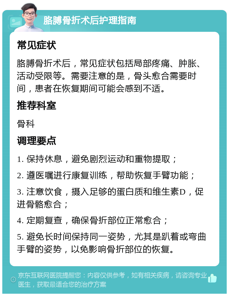 胳膊骨折术后护理指南 常见症状 胳膊骨折术后，常见症状包括局部疼痛、肿胀、活动受限等。需要注意的是，骨头愈合需要时间，患者在恢复期间可能会感到不适。 推荐科室 骨科 调理要点 1. 保持休息，避免剧烈运动和重物提取； 2. 遵医嘱进行康复训练，帮助恢复手臂功能； 3. 注意饮食，摄入足够的蛋白质和维生素D，促进骨骼愈合； 4. 定期复查，确保骨折部位正常愈合； 5. 避免长时间保持同一姿势，尤其是趴着或弯曲手臂的姿势，以免影响骨折部位的恢复。