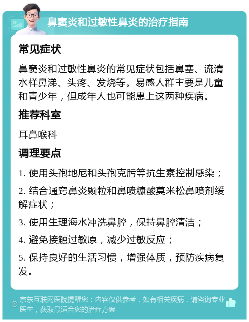 鼻窦炎和过敏性鼻炎的治疗指南 常见症状 鼻窦炎和过敏性鼻炎的常见症状包括鼻塞、流清水样鼻涕、头疼、发烧等。易感人群主要是儿童和青少年，但成年人也可能患上这两种疾病。 推荐科室 耳鼻喉科 调理要点 1. 使用头孢地尼和头孢克肟等抗生素控制感染； 2. 结合通窍鼻炎颗粒和鼻喷糠酸莫米松鼻喷剂缓解症状； 3. 使用生理海水冲洗鼻腔，保持鼻腔清洁； 4. 避免接触过敏原，减少过敏反应； 5. 保持良好的生活习惯，增强体质，预防疾病复发。