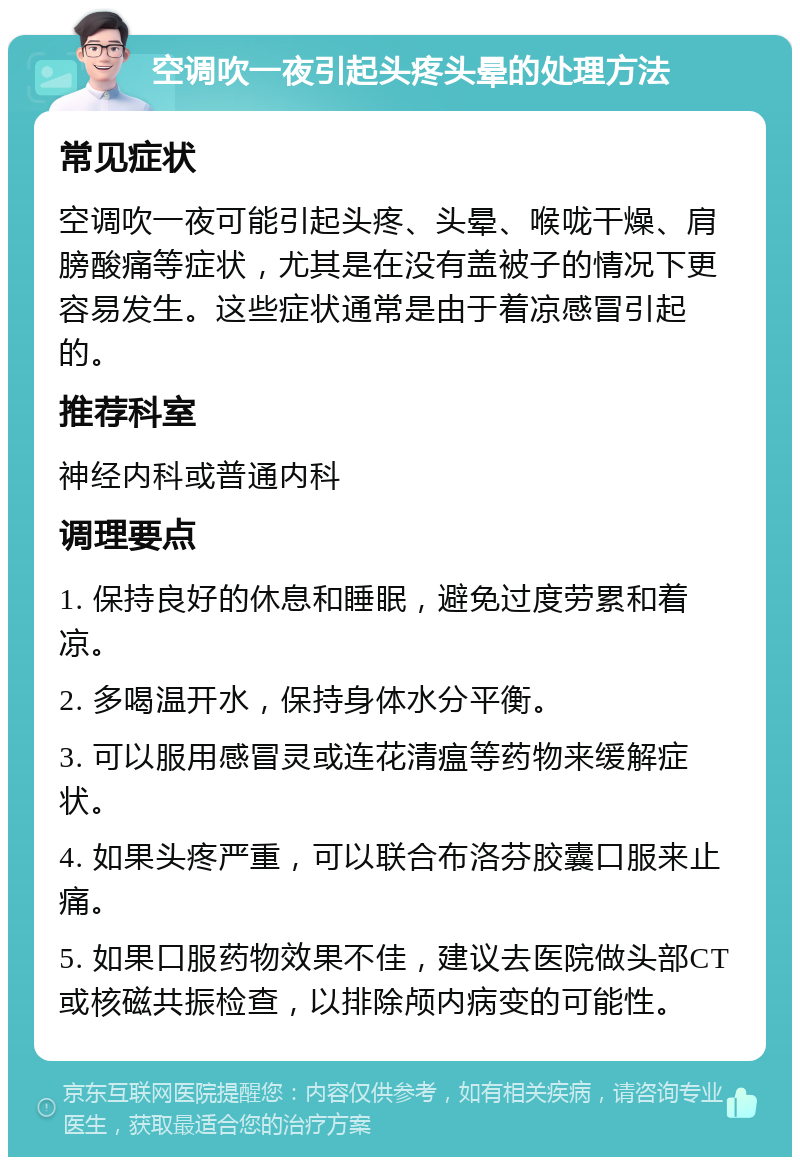 空调吹一夜引起头疼头晕的处理方法 常见症状 空调吹一夜可能引起头疼、头晕、喉咙干燥、肩膀酸痛等症状，尤其是在没有盖被子的情况下更容易发生。这些症状通常是由于着凉感冒引起的。 推荐科室 神经内科或普通内科 调理要点 1. 保持良好的休息和睡眠，避免过度劳累和着凉。 2. 多喝温开水，保持身体水分平衡。 3. 可以服用感冒灵或连花清瘟等药物来缓解症状。 4. 如果头疼严重，可以联合布洛芬胶囊口服来止痛。 5. 如果口服药物效果不佳，建议去医院做头部CT或核磁共振检查，以排除颅内病变的可能性。