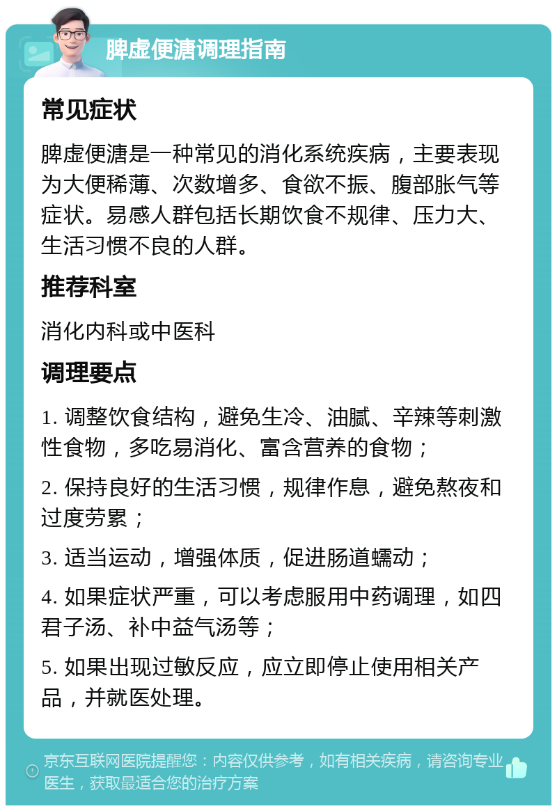 脾虚便溏调理指南 常见症状 脾虚便溏是一种常见的消化系统疾病，主要表现为大便稀薄、次数增多、食欲不振、腹部胀气等症状。易感人群包括长期饮食不规律、压力大、生活习惯不良的人群。 推荐科室 消化内科或中医科 调理要点 1. 调整饮食结构，避免生冷、油腻、辛辣等刺激性食物，多吃易消化、富含营养的食物； 2. 保持良好的生活习惯，规律作息，避免熬夜和过度劳累； 3. 适当运动，增强体质，促进肠道蠕动； 4. 如果症状严重，可以考虑服用中药调理，如四君子汤、补中益气汤等； 5. 如果出现过敏反应，应立即停止使用相关产品，并就医处理。