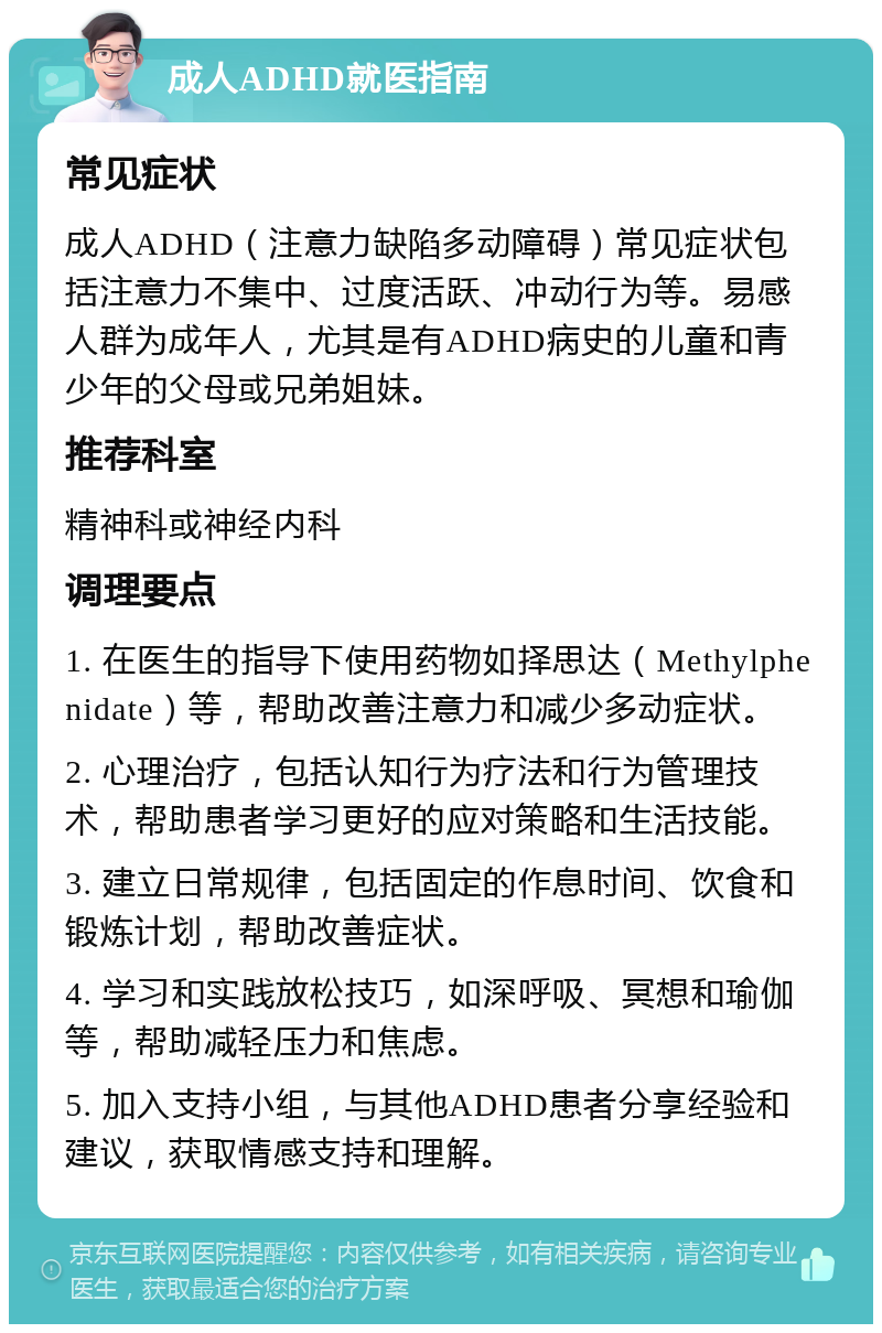 成人ADHD就医指南 常见症状 成人ADHD（注意力缺陷多动障碍）常见症状包括注意力不集中、过度活跃、冲动行为等。易感人群为成年人，尤其是有ADHD病史的儿童和青少年的父母或兄弟姐妹。 推荐科室 精神科或神经内科 调理要点 1. 在医生的指导下使用药物如择思达（Methylphenidate）等，帮助改善注意力和减少多动症状。 2. 心理治疗，包括认知行为疗法和行为管理技术，帮助患者学习更好的应对策略和生活技能。 3. 建立日常规律，包括固定的作息时间、饮食和锻炼计划，帮助改善症状。 4. 学习和实践放松技巧，如深呼吸、冥想和瑜伽等，帮助减轻压力和焦虑。 5. 加入支持小组，与其他ADHD患者分享经验和建议，获取情感支持和理解。