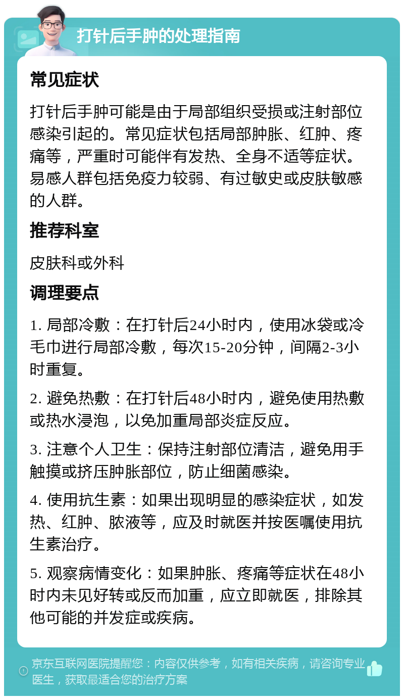 打针后手肿的处理指南 常见症状 打针后手肿可能是由于局部组织受损或注射部位感染引起的。常见症状包括局部肿胀、红肿、疼痛等，严重时可能伴有发热、全身不适等症状。易感人群包括免疫力较弱、有过敏史或皮肤敏感的人群。 推荐科室 皮肤科或外科 调理要点 1. 局部冷敷：在打针后24小时内，使用冰袋或冷毛巾进行局部冷敷，每次15-20分钟，间隔2-3小时重复。 2. 避免热敷：在打针后48小时内，避免使用热敷或热水浸泡，以免加重局部炎症反应。 3. 注意个人卫生：保持注射部位清洁，避免用手触摸或挤压肿胀部位，防止细菌感染。 4. 使用抗生素：如果出现明显的感染症状，如发热、红肿、脓液等，应及时就医并按医嘱使用抗生素治疗。 5. 观察病情变化：如果肿胀、疼痛等症状在48小时内未见好转或反而加重，应立即就医，排除其他可能的并发症或疾病。