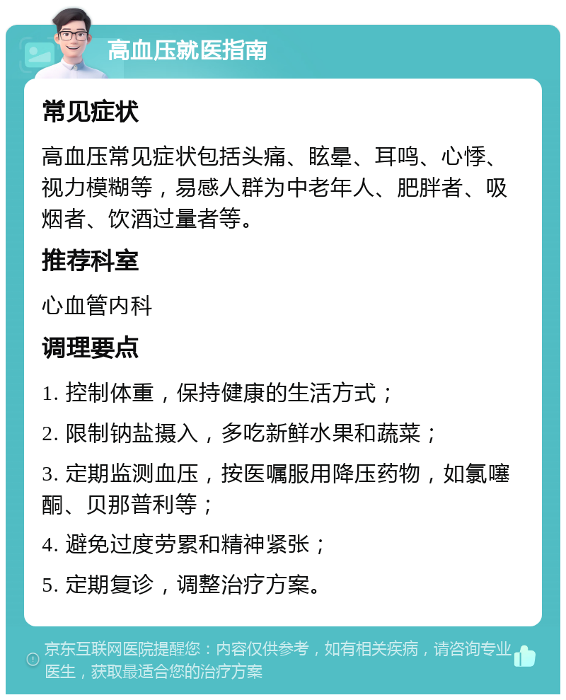 高血压就医指南 常见症状 高血压常见症状包括头痛、眩晕、耳鸣、心悸、视力模糊等，易感人群为中老年人、肥胖者、吸烟者、饮酒过量者等。 推荐科室 心血管内科 调理要点 1. 控制体重，保持健康的生活方式； 2. 限制钠盐摄入，多吃新鲜水果和蔬菜； 3. 定期监测血压，按医嘱服用降压药物，如氯噻酮、贝那普利等； 4. 避免过度劳累和精神紧张； 5. 定期复诊，调整治疗方案。