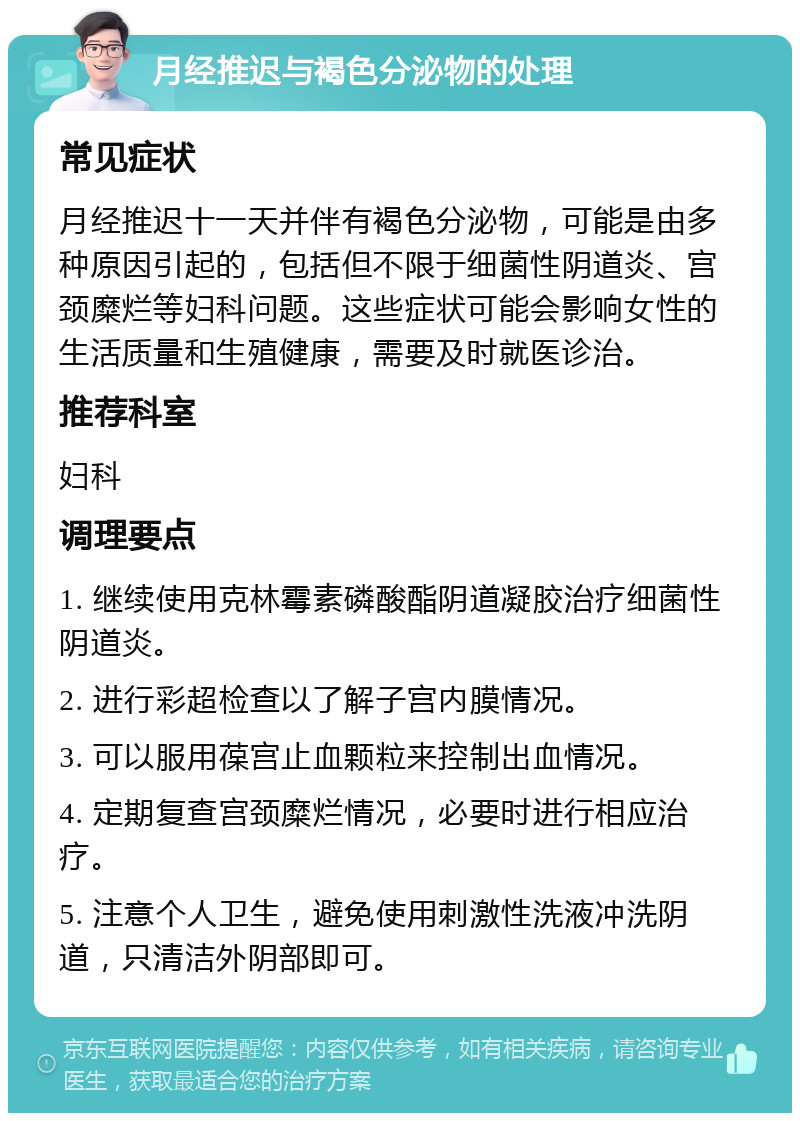 月经推迟与褐色分泌物的处理 常见症状 月经推迟十一天并伴有褐色分泌物，可能是由多种原因引起的，包括但不限于细菌性阴道炎、宫颈糜烂等妇科问题。这些症状可能会影响女性的生活质量和生殖健康，需要及时就医诊治。 推荐科室 妇科 调理要点 1. 继续使用克林霉素磷酸酯阴道凝胶治疗细菌性阴道炎。 2. 进行彩超检查以了解子宫内膜情况。 3. 可以服用葆宫止血颗粒来控制出血情况。 4. 定期复查宫颈糜烂情况，必要时进行相应治疗。 5. 注意个人卫生，避免使用刺激性洗液冲洗阴道，只清洁外阴部即可。