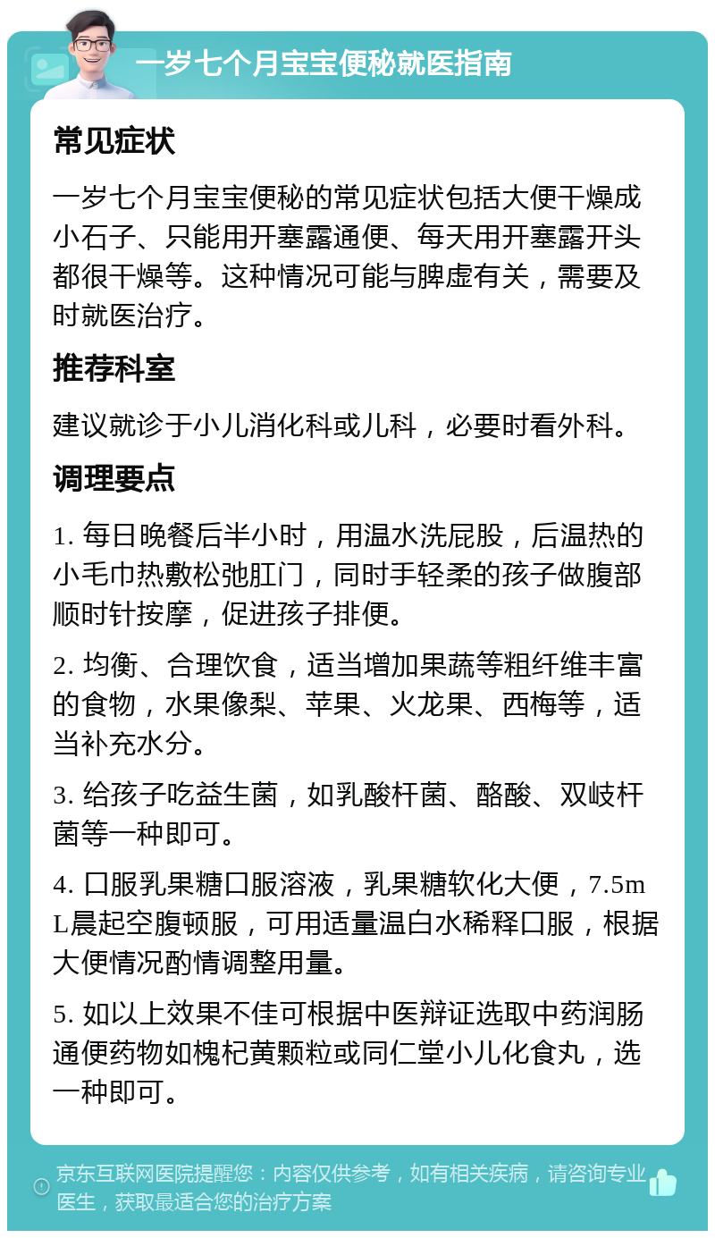 一岁七个月宝宝便秘就医指南 常见症状 一岁七个月宝宝便秘的常见症状包括大便干燥成小石子、只能用开塞露通便、每天用开塞露开头都很干燥等。这种情况可能与脾虚有关，需要及时就医治疗。 推荐科室 建议就诊于小儿消化科或儿科，必要时看外科。 调理要点 1. 每日晚餐后半小时，用温水洗屁股，后温热的小毛巾热敷松弛肛门，同时手轻柔的孩子做腹部顺时针按摩，促进孩子排便。 2. 均衡、合理饮食，适当增加果蔬等粗纤维丰富的食物，水果像梨、苹果、火龙果、西梅等，适当补充水分。 3. 给孩子吃益生菌，如乳酸杆菌、酪酸、双岐杆菌等一种即可。 4. 口服乳果糖口服溶液，乳果糖软化大便，7.5mL晨起空腹顿服，可用适量温白水稀释口服，根据大便情况酌情调整用量。 5. 如以上效果不佳可根据中医辩证选取中药润肠通便药物如槐杞黄颗粒或同仁堂小儿化食丸，选一种即可。