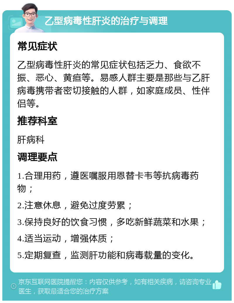 乙型病毒性肝炎的治疗与调理 常见症状 乙型病毒性肝炎的常见症状包括乏力、食欲不振、恶心、黄疸等。易感人群主要是那些与乙肝病毒携带者密切接触的人群，如家庭成员、性伴侣等。 推荐科室 肝病科 调理要点 1.合理用药，遵医嘱服用恩替卡韦等抗病毒药物； 2.注意休息，避免过度劳累； 3.保持良好的饮食习惯，多吃新鲜蔬菜和水果； 4.适当运动，增强体质； 5.定期复查，监测肝功能和病毒载量的变化。