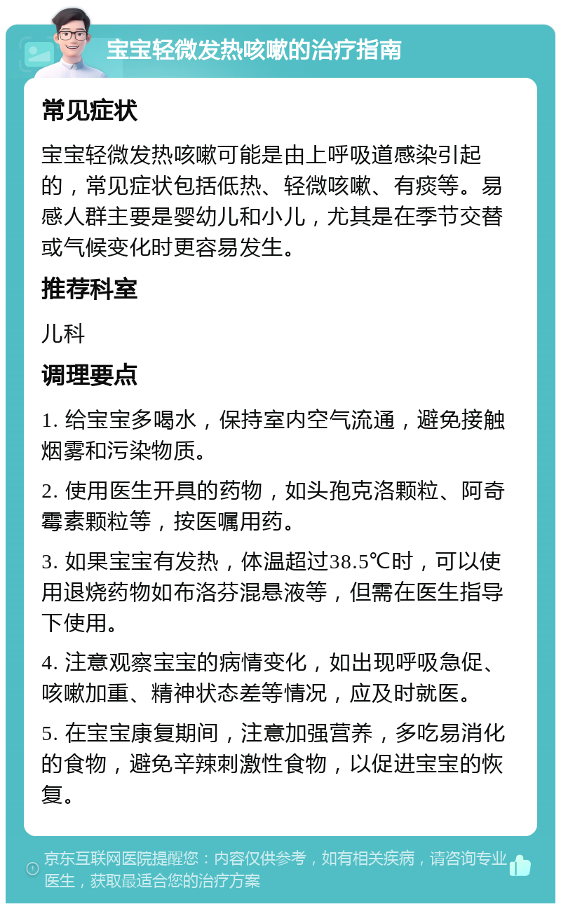 宝宝轻微发热咳嗽的治疗指南 常见症状 宝宝轻微发热咳嗽可能是由上呼吸道感染引起的，常见症状包括低热、轻微咳嗽、有痰等。易感人群主要是婴幼儿和小儿，尤其是在季节交替或气候变化时更容易发生。 推荐科室 儿科 调理要点 1. 给宝宝多喝水，保持室内空气流通，避免接触烟雾和污染物质。 2. 使用医生开具的药物，如头孢克洛颗粒、阿奇霉素颗粒等，按医嘱用药。 3. 如果宝宝有发热，体温超过38.5℃时，可以使用退烧药物如布洛芬混悬液等，但需在医生指导下使用。 4. 注意观察宝宝的病情变化，如出现呼吸急促、咳嗽加重、精神状态差等情况，应及时就医。 5. 在宝宝康复期间，注意加强营养，多吃易消化的食物，避免辛辣刺激性食物，以促进宝宝的恢复。