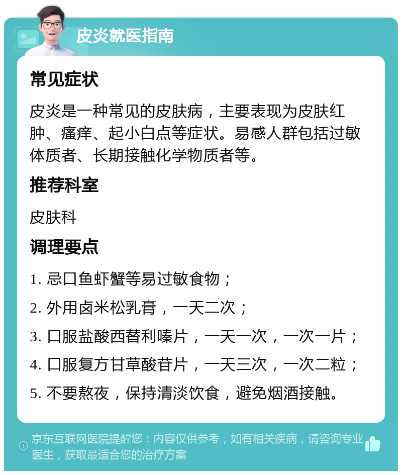 皮炎就医指南 常见症状 皮炎是一种常见的皮肤病，主要表现为皮肤红肿、瘙痒、起小白点等症状。易感人群包括过敏体质者、长期接触化学物质者等。 推荐科室 皮肤科 调理要点 1. 忌口鱼虾蟹等易过敏食物； 2. 外用卤米松乳膏，一天二次； 3. 口服盐酸西替利嗪片，一天一次，一次一片； 4. 口服复方甘草酸苷片，一天三次，一次二粒； 5. 不要熬夜，保持清淡饮食，避免烟酒接触。