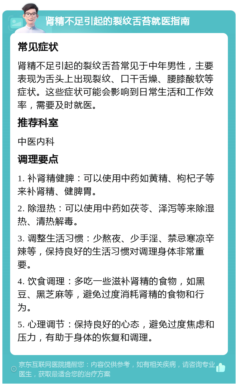 肾精不足引起的裂纹舌苔就医指南 常见症状 肾精不足引起的裂纹舌苔常见于中年男性，主要表现为舌头上出现裂纹、口干舌燥、腰膝酸软等症状。这些症状可能会影响到日常生活和工作效率，需要及时就医。 推荐科室 中医内科 调理要点 1. 补肾精健脾：可以使用中药如黄精、枸杞子等来补肾精、健脾胃。 2. 除湿热：可以使用中药如茯苓、泽泻等来除湿热、清热解毒。 3. 调整生活习惯：少熬夜、少手淫、禁忌寒凉辛辣等，保持良好的生活习惯对调理身体非常重要。 4. 饮食调理：多吃一些滋补肾精的食物，如黑豆、黑芝麻等，避免过度消耗肾精的食物和行为。 5. 心理调节：保持良好的心态，避免过度焦虑和压力，有助于身体的恢复和调理。