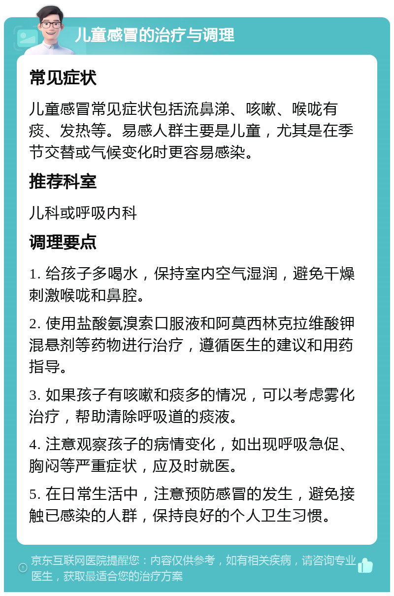 儿童感冒的治疗与调理 常见症状 儿童感冒常见症状包括流鼻涕、咳嗽、喉咙有痰、发热等。易感人群主要是儿童，尤其是在季节交替或气候变化时更容易感染。 推荐科室 儿科或呼吸内科 调理要点 1. 给孩子多喝水，保持室内空气湿润，避免干燥刺激喉咙和鼻腔。 2. 使用盐酸氨溴索口服液和阿莫西林克拉维酸钾混悬剂等药物进行治疗，遵循医生的建议和用药指导。 3. 如果孩子有咳嗽和痰多的情况，可以考虑雾化治疗，帮助清除呼吸道的痰液。 4. 注意观察孩子的病情变化，如出现呼吸急促、胸闷等严重症状，应及时就医。 5. 在日常生活中，注意预防感冒的发生，避免接触已感染的人群，保持良好的个人卫生习惯。