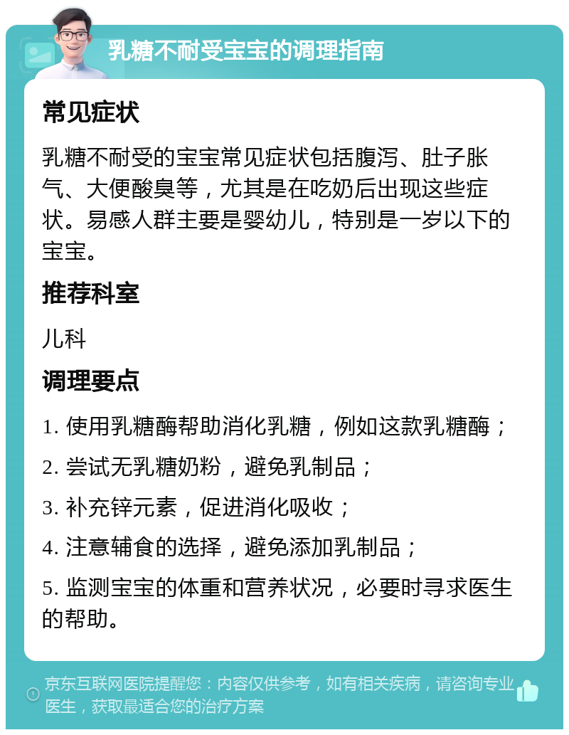 乳糖不耐受宝宝的调理指南 常见症状 乳糖不耐受的宝宝常见症状包括腹泻、肚子胀气、大便酸臭等，尤其是在吃奶后出现这些症状。易感人群主要是婴幼儿，特别是一岁以下的宝宝。 推荐科室 儿科 调理要点 1. 使用乳糖酶帮助消化乳糖，例如这款乳糖酶； 2. 尝试无乳糖奶粉，避免乳制品； 3. 补充锌元素，促进消化吸收； 4. 注意辅食的选择，避免添加乳制品； 5. 监测宝宝的体重和营养状况，必要时寻求医生的帮助。