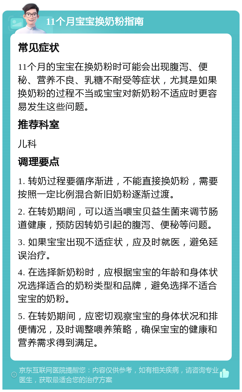 11个月宝宝换奶粉指南 常见症状 11个月的宝宝在换奶粉时可能会出现腹泻、便秘、营养不良、乳糖不耐受等症状，尤其是如果换奶粉的过程不当或宝宝对新奶粉不适应时更容易发生这些问题。 推荐科室 儿科 调理要点 1. 转奶过程要循序渐进，不能直接换奶粉，需要按照一定比例混合新旧奶粉逐渐过渡。 2. 在转奶期间，可以适当喂宝贝益生菌来调节肠道健康，预防因转奶引起的腹泻、便秘等问题。 3. 如果宝宝出现不适症状，应及时就医，避免延误治疗。 4. 在选择新奶粉时，应根据宝宝的年龄和身体状况选择适合的奶粉类型和品牌，避免选择不适合宝宝的奶粉。 5. 在转奶期间，应密切观察宝宝的身体状况和排便情况，及时调整喂养策略，确保宝宝的健康和营养需求得到满足。