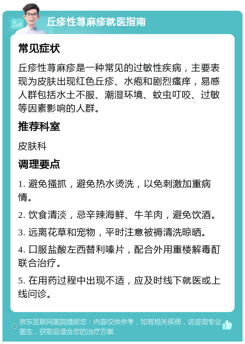 丘疹性荨麻疹就医指南 常见症状 丘疹性荨麻疹是一种常见的过敏性疾病，主要表现为皮肤出现红色丘疹、水疱和剧烈瘙痒，易感人群包括水土不服、潮湿环境、蚊虫叮咬、过敏等因素影响的人群。 推荐科室 皮肤科 调理要点 1. 避免搔抓，避免热水烫洗，以免刺激加重病情。 2. 饮食清淡，忌辛辣海鲜、牛羊肉，避免饮酒。 3. 远离花草和宠物，平时注意被褥清洗晾晒。 4. 口服盐酸左西替利嗪片，配合外用重楼解毒酊联合治疗。 5. 在用药过程中出现不适，应及时线下就医或上线问诊。