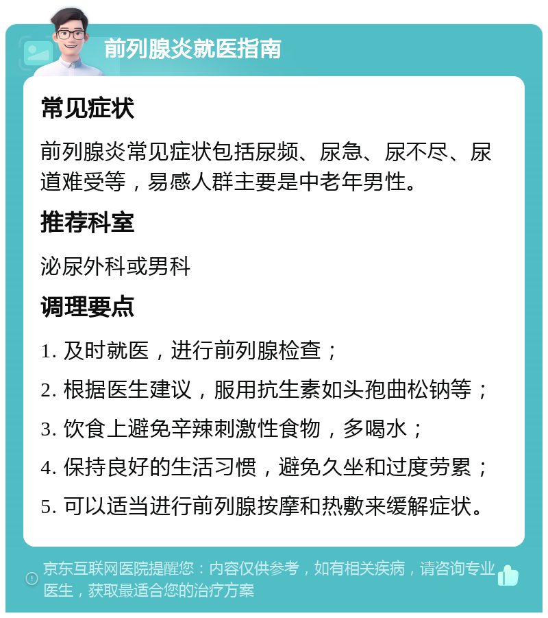 前列腺炎就医指南 常见症状 前列腺炎常见症状包括尿频、尿急、尿不尽、尿道难受等，易感人群主要是中老年男性。 推荐科室 泌尿外科或男科 调理要点 1. 及时就医，进行前列腺检查； 2. 根据医生建议，服用抗生素如头孢曲松钠等； 3. 饮食上避免辛辣刺激性食物，多喝水； 4. 保持良好的生活习惯，避免久坐和过度劳累； 5. 可以适当进行前列腺按摩和热敷来缓解症状。