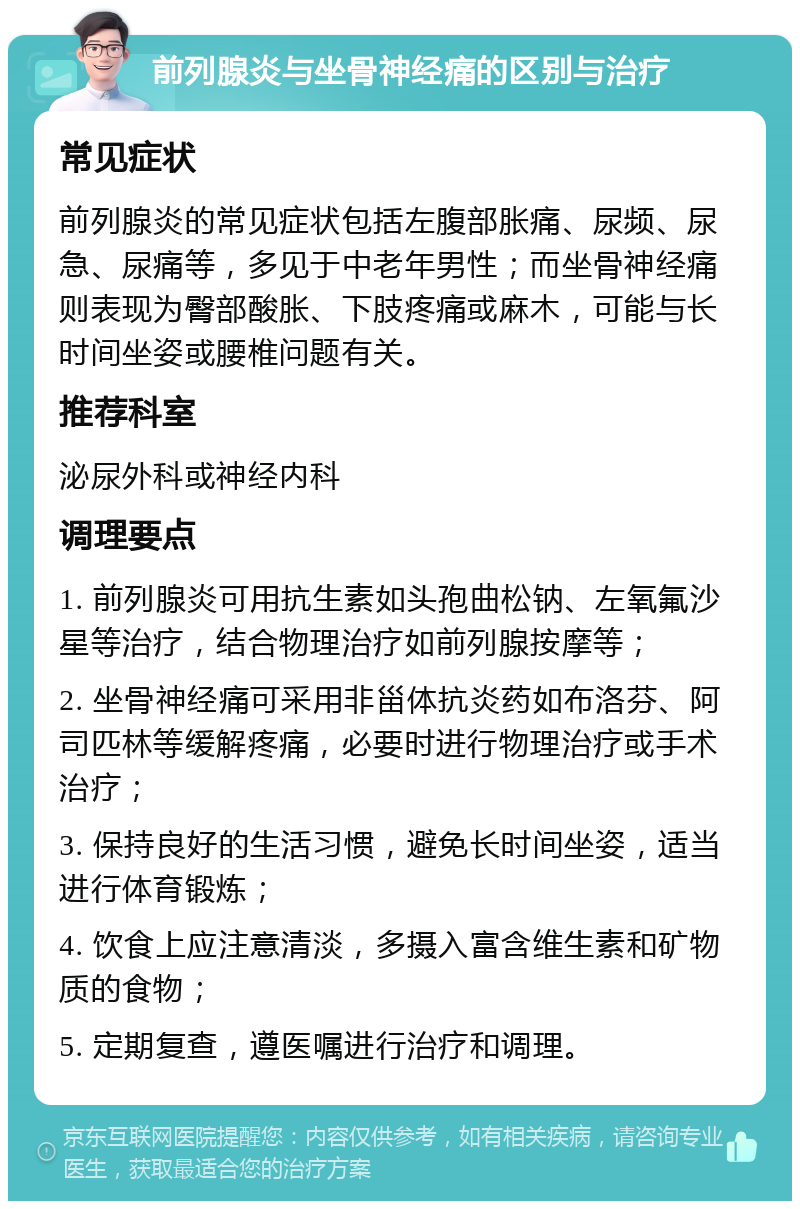 前列腺炎与坐骨神经痛的区别与治疗 常见症状 前列腺炎的常见症状包括左腹部胀痛、尿频、尿急、尿痛等，多见于中老年男性；而坐骨神经痛则表现为臀部酸胀、下肢疼痛或麻木，可能与长时间坐姿或腰椎问题有关。 推荐科室 泌尿外科或神经内科 调理要点 1. 前列腺炎可用抗生素如头孢曲松钠、左氧氟沙星等治疗，结合物理治疗如前列腺按摩等； 2. 坐骨神经痛可采用非甾体抗炎药如布洛芬、阿司匹林等缓解疼痛，必要时进行物理治疗或手术治疗； 3. 保持良好的生活习惯，避免长时间坐姿，适当进行体育锻炼； 4. 饮食上应注意清淡，多摄入富含维生素和矿物质的食物； 5. 定期复查，遵医嘱进行治疗和调理。