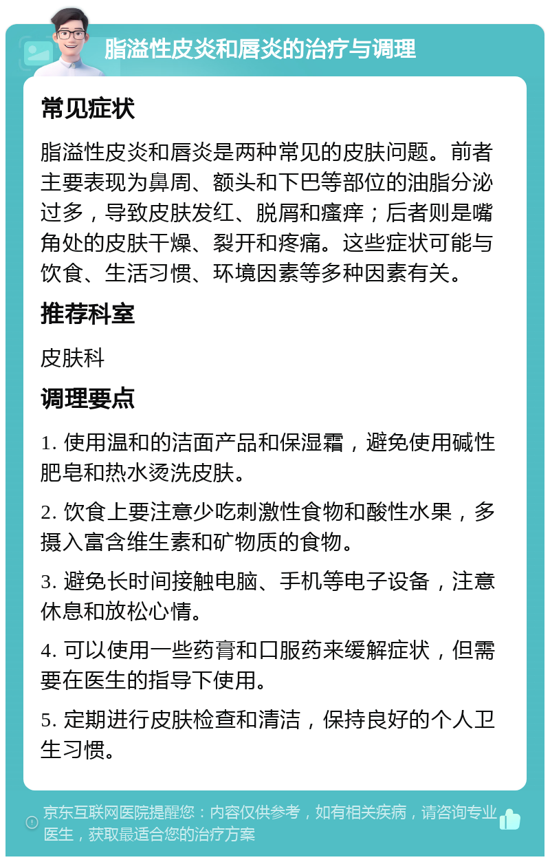 脂溢性皮炎和唇炎的治疗与调理 常见症状 脂溢性皮炎和唇炎是两种常见的皮肤问题。前者主要表现为鼻周、额头和下巴等部位的油脂分泌过多，导致皮肤发红、脱屑和瘙痒；后者则是嘴角处的皮肤干燥、裂开和疼痛。这些症状可能与饮食、生活习惯、环境因素等多种因素有关。 推荐科室 皮肤科 调理要点 1. 使用温和的洁面产品和保湿霜，避免使用碱性肥皂和热水烫洗皮肤。 2. 饮食上要注意少吃刺激性食物和酸性水果，多摄入富含维生素和矿物质的食物。 3. 避免长时间接触电脑、手机等电子设备，注意休息和放松心情。 4. 可以使用一些药膏和口服药来缓解症状，但需要在医生的指导下使用。 5. 定期进行皮肤检查和清洁，保持良好的个人卫生习惯。