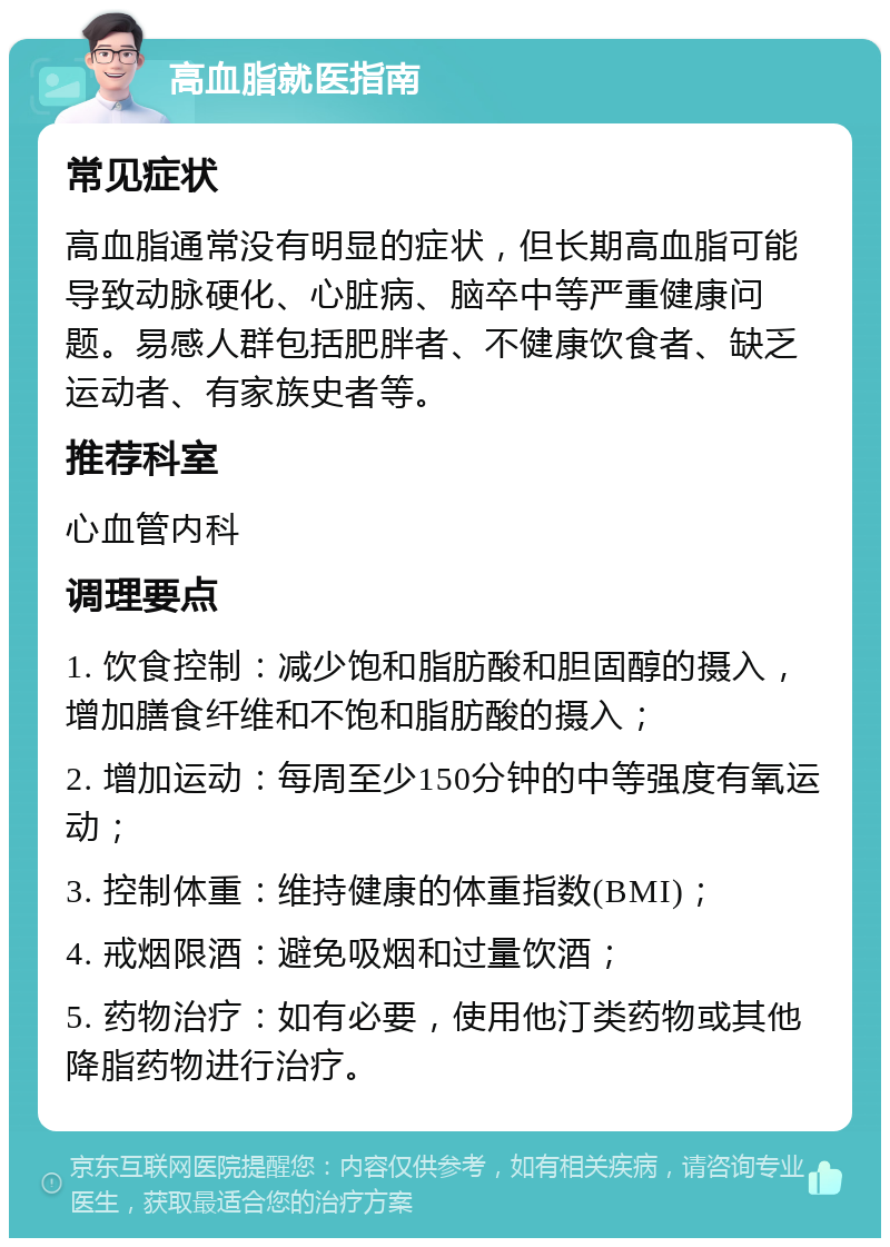 高血脂就医指南 常见症状 高血脂通常没有明显的症状，但长期高血脂可能导致动脉硬化、心脏病、脑卒中等严重健康问题。易感人群包括肥胖者、不健康饮食者、缺乏运动者、有家族史者等。 推荐科室 心血管内科 调理要点 1. 饮食控制：减少饱和脂肪酸和胆固醇的摄入，增加膳食纤维和不饱和脂肪酸的摄入； 2. 增加运动：每周至少150分钟的中等强度有氧运动； 3. 控制体重：维持健康的体重指数(BMI)； 4. 戒烟限酒：避免吸烟和过量饮酒； 5. 药物治疗：如有必要，使用他汀类药物或其他降脂药物进行治疗。