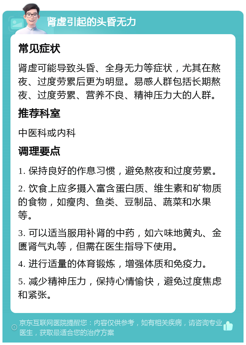 肾虚引起的头昏无力 常见症状 肾虚可能导致头昏、全身无力等症状，尤其在熬夜、过度劳累后更为明显。易感人群包括长期熬夜、过度劳累、营养不良、精神压力大的人群。 推荐科室 中医科或内科 调理要点 1. 保持良好的作息习惯，避免熬夜和过度劳累。 2. 饮食上应多摄入富含蛋白质、维生素和矿物质的食物，如瘦肉、鱼类、豆制品、蔬菜和水果等。 3. 可以适当服用补肾的中药，如六味地黄丸、金匮肾气丸等，但需在医生指导下使用。 4. 进行适量的体育锻炼，增强体质和免疫力。 5. 减少精神压力，保持心情愉快，避免过度焦虑和紧张。