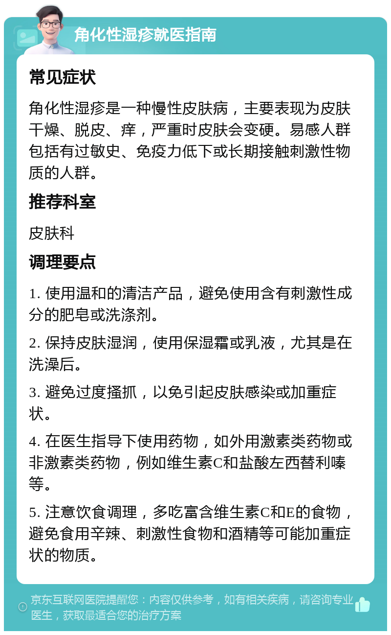 角化性湿疹就医指南 常见症状 角化性湿疹是一种慢性皮肤病，主要表现为皮肤干燥、脱皮、痒，严重时皮肤会变硬。易感人群包括有过敏史、免疫力低下或长期接触刺激性物质的人群。 推荐科室 皮肤科 调理要点 1. 使用温和的清洁产品，避免使用含有刺激性成分的肥皂或洗涤剂。 2. 保持皮肤湿润，使用保湿霜或乳液，尤其是在洗澡后。 3. 避免过度搔抓，以免引起皮肤感染或加重症状。 4. 在医生指导下使用药物，如外用激素类药物或非激素类药物，例如维生素C和盐酸左西替利嗪等。 5. 注意饮食调理，多吃富含维生素C和E的食物，避免食用辛辣、刺激性食物和酒精等可能加重症状的物质。