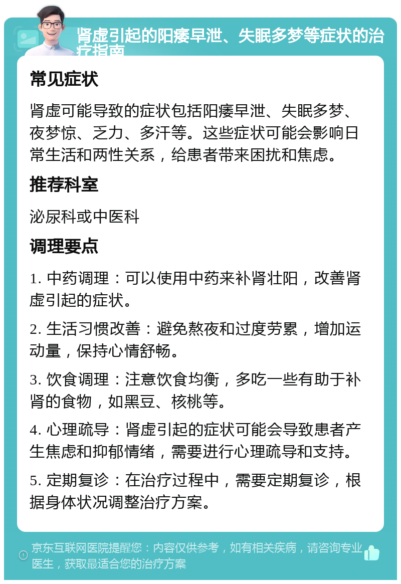 肾虚引起的阳痿早泄、失眠多梦等症状的治疗指南 常见症状 肾虚可能导致的症状包括阳痿早泄、失眠多梦、夜梦惊、乏力、多汗等。这些症状可能会影响日常生活和两性关系，给患者带来困扰和焦虑。 推荐科室 泌尿科或中医科 调理要点 1. 中药调理：可以使用中药来补肾壮阳，改善肾虚引起的症状。 2. 生活习惯改善：避免熬夜和过度劳累，增加运动量，保持心情舒畅。 3. 饮食调理：注意饮食均衡，多吃一些有助于补肾的食物，如黑豆、核桃等。 4. 心理疏导：肾虚引起的症状可能会导致患者产生焦虑和抑郁情绪，需要进行心理疏导和支持。 5. 定期复诊：在治疗过程中，需要定期复诊，根据身体状况调整治疗方案。