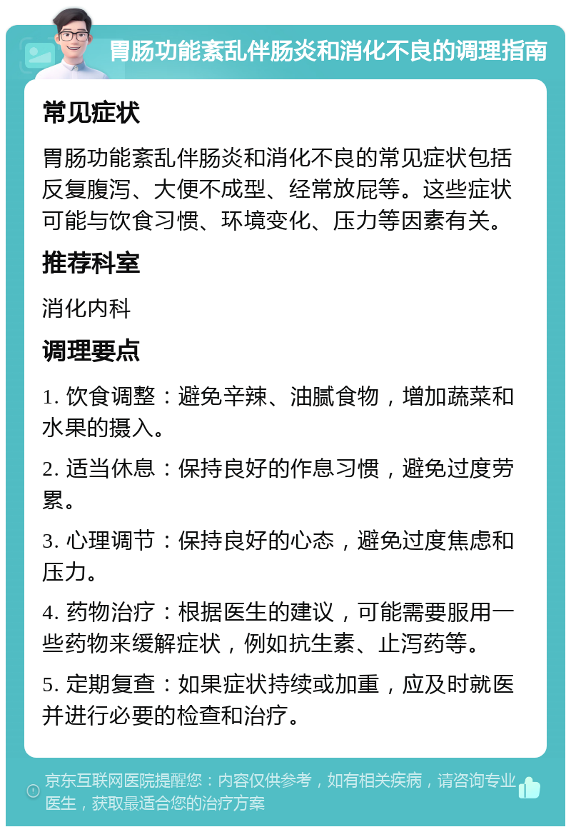 胃肠功能紊乱伴肠炎和消化不良的调理指南 常见症状 胃肠功能紊乱伴肠炎和消化不良的常见症状包括反复腹泻、大便不成型、经常放屁等。这些症状可能与饮食习惯、环境变化、压力等因素有关。 推荐科室 消化内科 调理要点 1. 饮食调整：避免辛辣、油腻食物，增加蔬菜和水果的摄入。 2. 适当休息：保持良好的作息习惯，避免过度劳累。 3. 心理调节：保持良好的心态，避免过度焦虑和压力。 4. 药物治疗：根据医生的建议，可能需要服用一些药物来缓解症状，例如抗生素、止泻药等。 5. 定期复查：如果症状持续或加重，应及时就医并进行必要的检查和治疗。