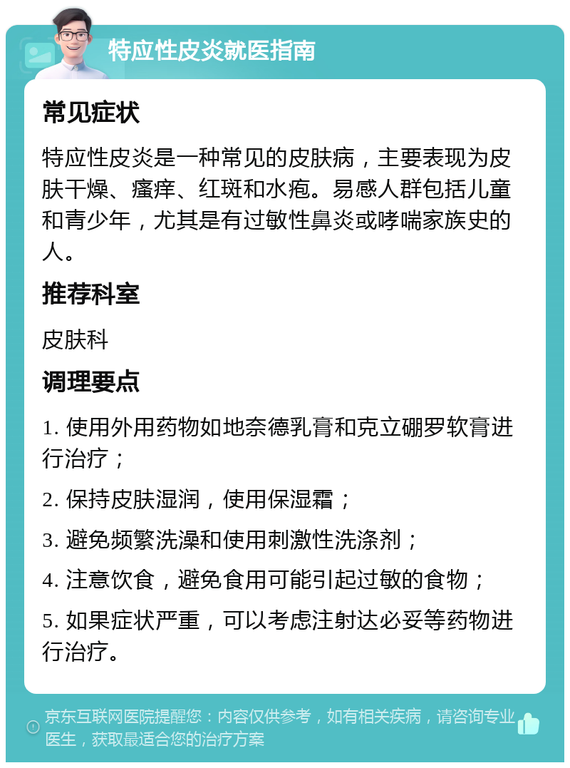 特应性皮炎就医指南 常见症状 特应性皮炎是一种常见的皮肤病，主要表现为皮肤干燥、瘙痒、红斑和水疱。易感人群包括儿童和青少年，尤其是有过敏性鼻炎或哮喘家族史的人。 推荐科室 皮肤科 调理要点 1. 使用外用药物如地奈德乳膏和克立硼罗软膏进行治疗； 2. 保持皮肤湿润，使用保湿霜； 3. 避免频繁洗澡和使用刺激性洗涤剂； 4. 注意饮食，避免食用可能引起过敏的食物； 5. 如果症状严重，可以考虑注射达必妥等药物进行治疗。