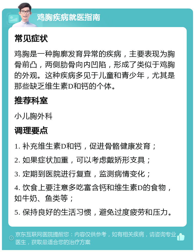 鸡胸疾病就医指南 常见症状 鸡胸是一种胸廓发育异常的疾病，主要表现为胸骨前凸，两侧肋骨向内凹陷，形成了类似于鸡胸的外观。这种疾病多见于儿童和青少年，尤其是那些缺乏维生素D和钙的个体。 推荐科室 小儿胸外科 调理要点 1. 补充维生素D和钙，促进骨骼健康发育； 2. 如果症状加重，可以考虑戴矫形支具； 3. 定期到医院进行复查，监测病情变化； 4. 饮食上要注意多吃富含钙和维生素D的食物，如牛奶、鱼类等； 5. 保持良好的生活习惯，避免过度疲劳和压力。