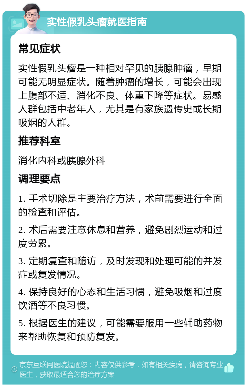 实性假乳头瘤就医指南 常见症状 实性假乳头瘤是一种相对罕见的胰腺肿瘤，早期可能无明显症状。随着肿瘤的增长，可能会出现上腹部不适、消化不良、体重下降等症状。易感人群包括中老年人，尤其是有家族遗传史或长期吸烟的人群。 推荐科室 消化内科或胰腺外科 调理要点 1. 手术切除是主要治疗方法，术前需要进行全面的检查和评估。 2. 术后需要注意休息和营养，避免剧烈运动和过度劳累。 3. 定期复查和随访，及时发现和处理可能的并发症或复发情况。 4. 保持良好的心态和生活习惯，避免吸烟和过度饮酒等不良习惯。 5. 根据医生的建议，可能需要服用一些辅助药物来帮助恢复和预防复发。