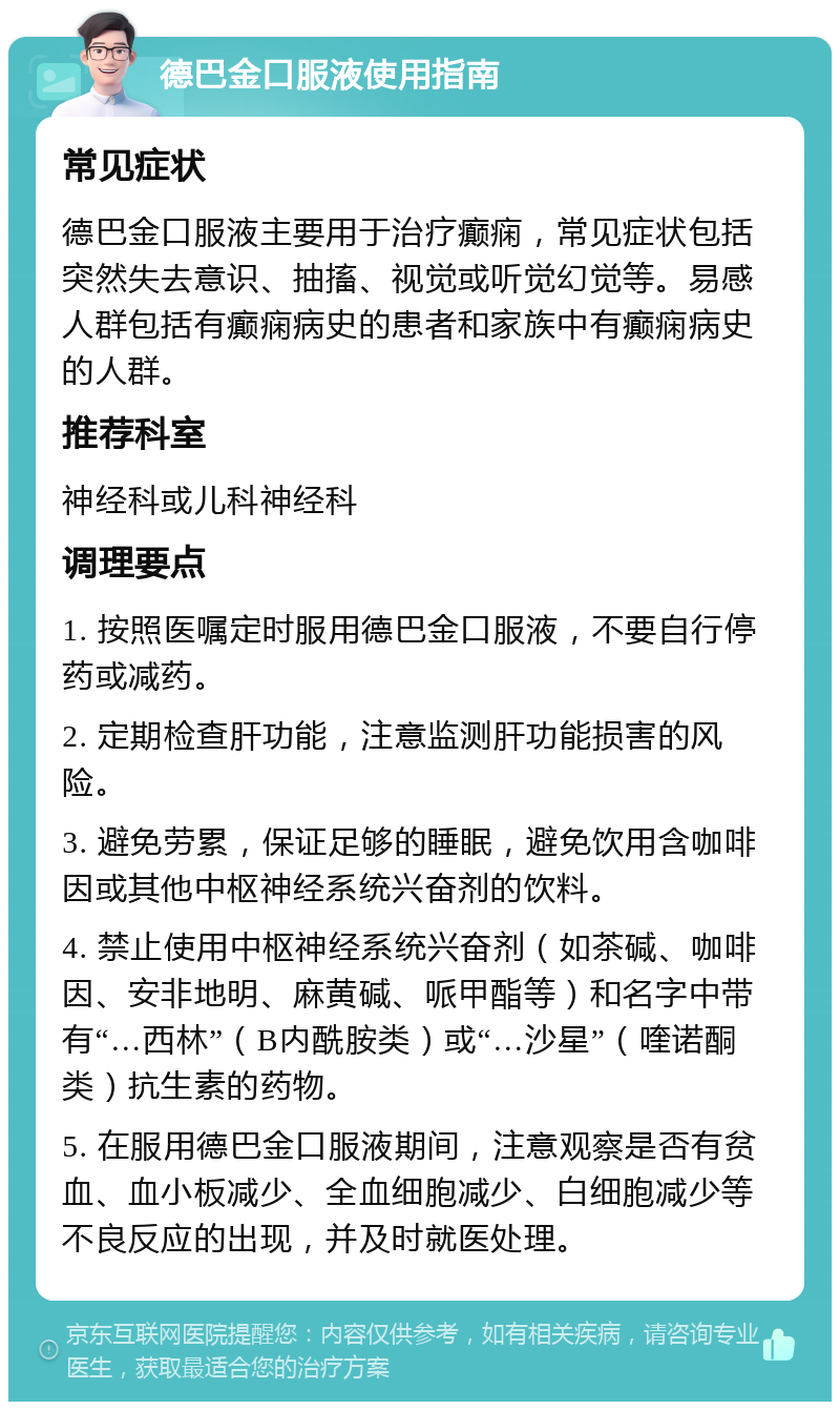 德巴金口服液使用指南 常见症状 德巴金口服液主要用于治疗癫痫，常见症状包括突然失去意识、抽搐、视觉或听觉幻觉等。易感人群包括有癫痫病史的患者和家族中有癫痫病史的人群。 推荐科室 神经科或儿科神经科 调理要点 1. 按照医嘱定时服用德巴金口服液，不要自行停药或减药。 2. 定期检查肝功能，注意监测肝功能损害的风险。 3. 避免劳累，保证足够的睡眠，避免饮用含咖啡因或其他中枢神经系统兴奋剂的饮料。 4. 禁止使用中枢神经系统兴奋剂（如茶碱、咖啡因、安非地明、麻黄碱、哌甲酯等）和名字中带有“…西林”（B内酰胺类）或“…沙星”（喹诺酮类）抗生素的药物。 5. 在服用德巴金口服液期间，注意观察是否有贫血、血小板减少、全血细胞减少、白细胞减少等不良反应的出现，并及时就医处理。