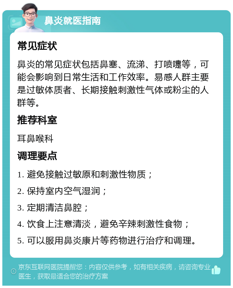 鼻炎就医指南 常见症状 鼻炎的常见症状包括鼻塞、流涕、打喷嚏等，可能会影响到日常生活和工作效率。易感人群主要是过敏体质者、长期接触刺激性气体或粉尘的人群等。 推荐科室 耳鼻喉科 调理要点 1. 避免接触过敏原和刺激性物质； 2. 保持室内空气湿润； 3. 定期清洁鼻腔； 4. 饮食上注意清淡，避免辛辣刺激性食物； 5. 可以服用鼻炎康片等药物进行治疗和调理。