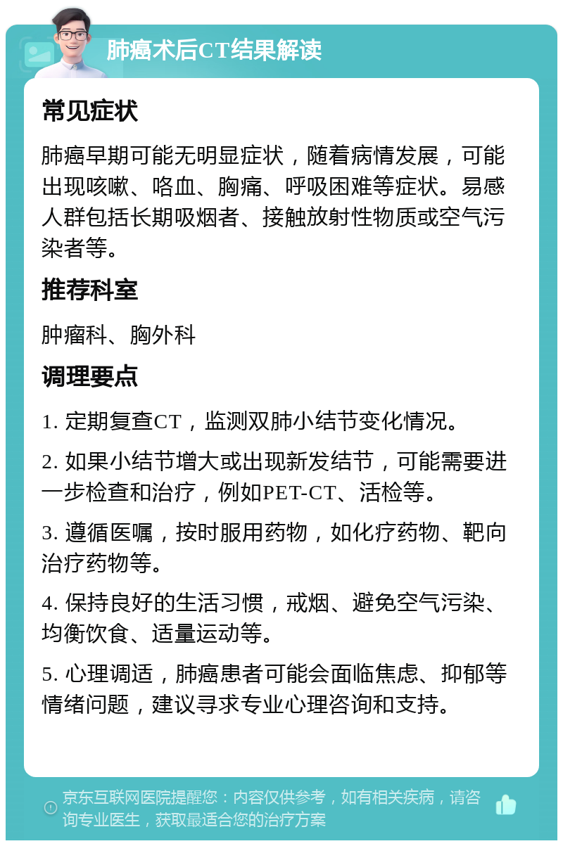 肺癌术后CT结果解读 常见症状 肺癌早期可能无明显症状，随着病情发展，可能出现咳嗽、咯血、胸痛、呼吸困难等症状。易感人群包括长期吸烟者、接触放射性物质或空气污染者等。 推荐科室 肿瘤科、胸外科 调理要点 1. 定期复查CT，监测双肺小结节变化情况。 2. 如果小结节增大或出现新发结节，可能需要进一步检查和治疗，例如PET-CT、活检等。 3. 遵循医嘱，按时服用药物，如化疗药物、靶向治疗药物等。 4. 保持良好的生活习惯，戒烟、避免空气污染、均衡饮食、适量运动等。 5. 心理调适，肺癌患者可能会面临焦虑、抑郁等情绪问题，建议寻求专业心理咨询和支持。