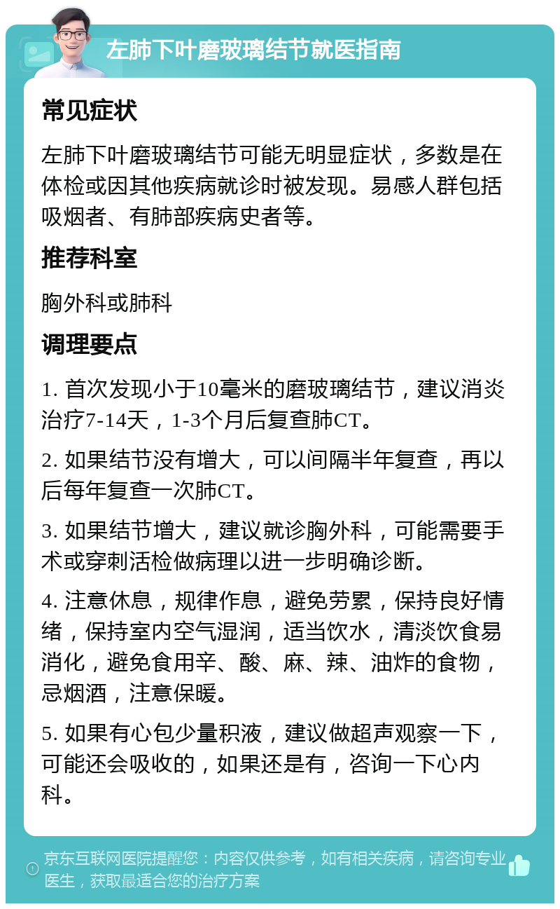 左肺下叶磨玻璃结节就医指南 常见症状 左肺下叶磨玻璃结节可能无明显症状，多数是在体检或因其他疾病就诊时被发现。易感人群包括吸烟者、有肺部疾病史者等。 推荐科室 胸外科或肺科 调理要点 1. 首次发现小于10毫米的磨玻璃结节，建议消炎治疗7-14天，1-3个月后复查肺CT。 2. 如果结节没有增大，可以间隔半年复查，再以后每年复查一次肺CT。 3. 如果结节增大，建议就诊胸外科，可能需要手术或穿刺活检做病理以进一步明确诊断。 4. 注意休息，规律作息，避免劳累，保持良好情绪，保持室内空气湿润，适当饮水，清淡饮食易消化，避免食用辛、酸、麻、辣、油炸的食物，忌烟酒，注意保暖。 5. 如果有心包少量积液，建议做超声观察一下，可能还会吸收的，如果还是有，咨询一下心内科。