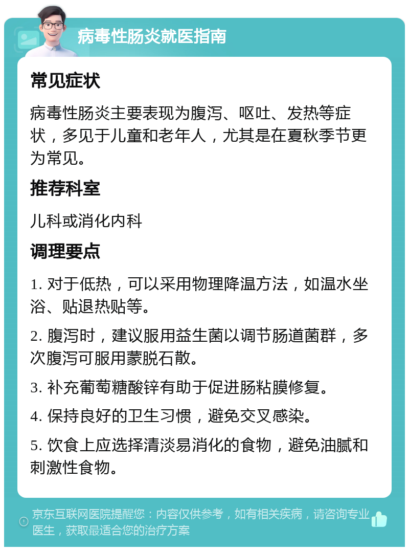 病毒性肠炎就医指南 常见症状 病毒性肠炎主要表现为腹泻、呕吐、发热等症状，多见于儿童和老年人，尤其是在夏秋季节更为常见。 推荐科室 儿科或消化内科 调理要点 1. 对于低热，可以采用物理降温方法，如温水坐浴、贴退热贴等。 2. 腹泻时，建议服用益生菌以调节肠道菌群，多次腹泻可服用蒙脱石散。 3. 补充葡萄糖酸锌有助于促进肠粘膜修复。 4. 保持良好的卫生习惯，避免交叉感染。 5. 饮食上应选择清淡易消化的食物，避免油腻和刺激性食物。