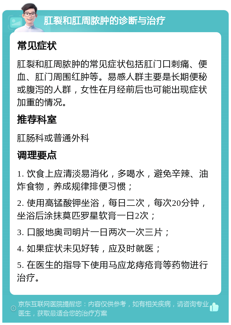 肛裂和肛周脓肿的诊断与治疗 常见症状 肛裂和肛周脓肿的常见症状包括肛门口刺痛、便血、肛门周围红肿等。易感人群主要是长期便秘或腹泻的人群，女性在月经前后也可能出现症状加重的情况。 推荐科室 肛肠科或普通外科 调理要点 1. 饮食上应清淡易消化，多喝水，避免辛辣、油炸食物，养成规律排便习惯； 2. 使用高锰酸钾坐浴，每日二次，每次20分钟，坐浴后涂抹莫匹罗星软膏一日2次； 3. 口服地奥司明片一日两次一次三片； 4. 如果症状未见好转，应及时就医； 5. 在医生的指导下使用马应龙痔疮膏等药物进行治疗。